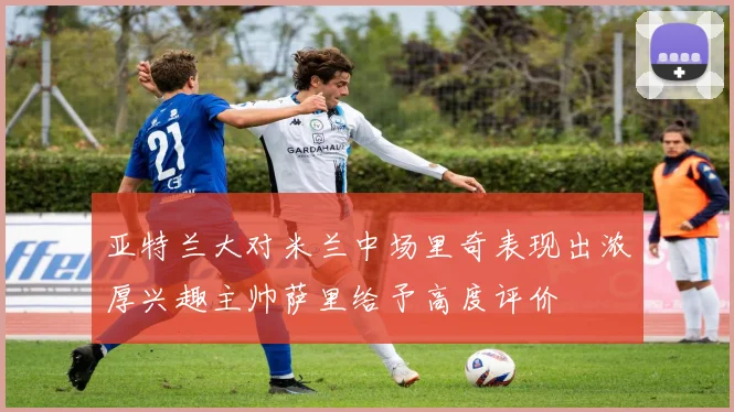 亚特兰大对米兰中场里奇表现出浓厚兴趣主帅萨里给予高度评价