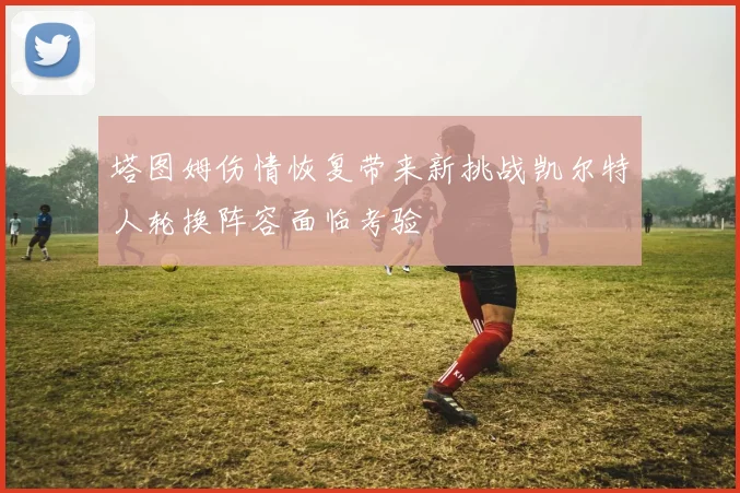 塔图姆伤情恢复带来新挑战凯尔特人轮换阵容面临考验