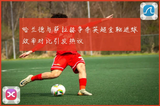 哈兰德与萨拉赫争夺英超金靴进球效率对比引发热议