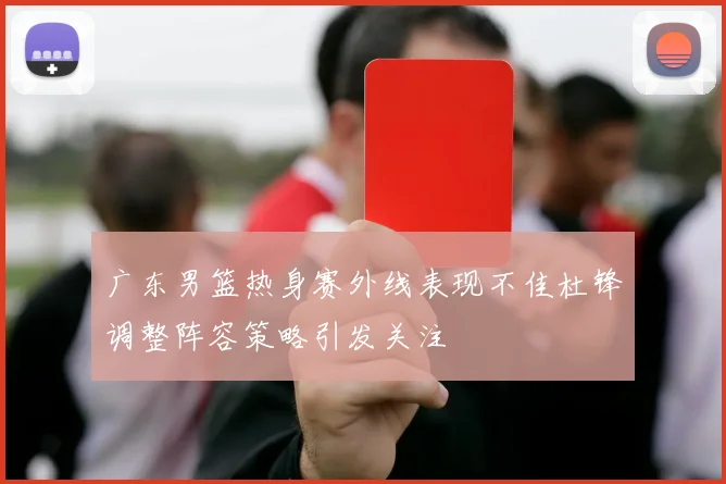 广东男篮热身赛外线表现不佳杜锋调整阵容策略引发关注