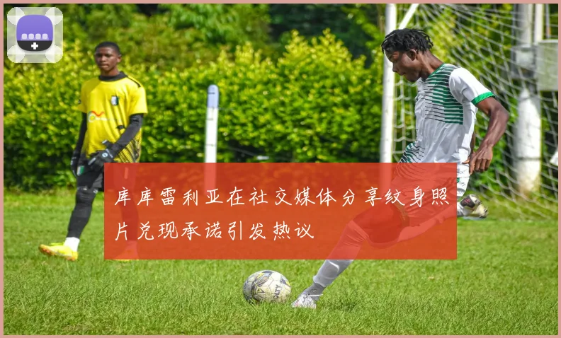 库库雷利亚在社交媒体分享纹身照片兑现承诺引发热议