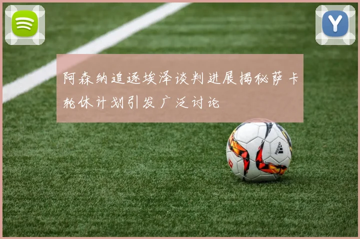 阿森纳追逐埃泽谈判进展揭秘萨卡轮休计划引发广泛讨论