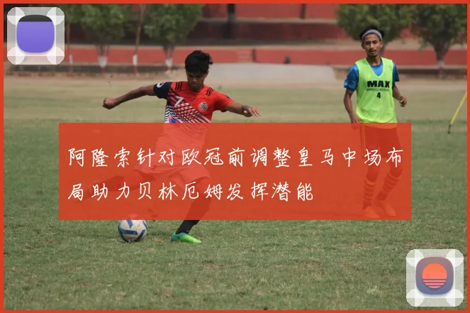 阿隆索针对欧冠前调整皇马中场布局助力贝林厄姆发挥潜能