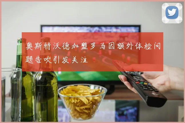 奥斯特沃德加盟罗马因额外体检问题告吹引发关注