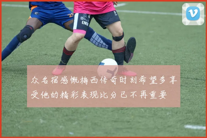 众名宿感慨梅西传奇时刻希望多享受他的精彩表现比分已不再重要