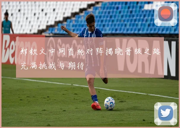 郑钦文中网首轮对阵揭晓晋级之路充满挑战与期待