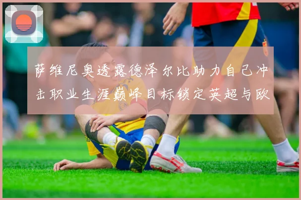 萨维尼奥透露德泽尔比助力自己冲击职业生涯巅峰目标锁定英超与欧冠荣耀