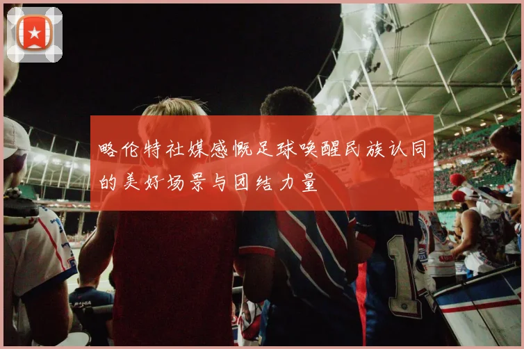 略伦特社媒感慨足球唤醒民族认同的美好场景与团结力量