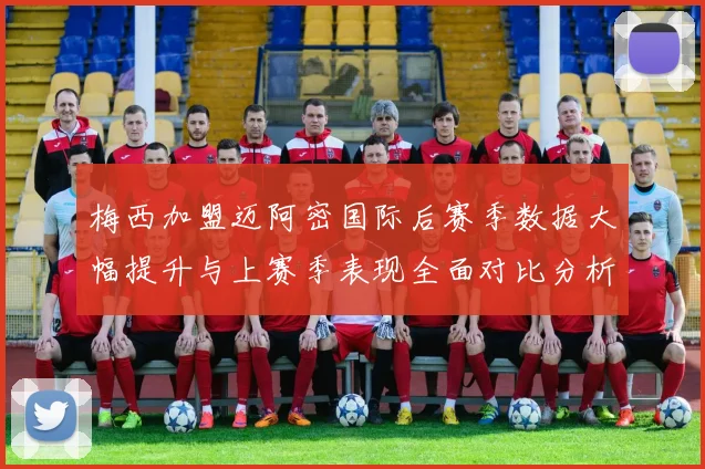 梅西加盟迈阿密国际后赛季数据大幅提升与上赛季表现全面对比分析