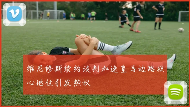 维尼修斯续约谈判加速皇马边路核心地位引发热议