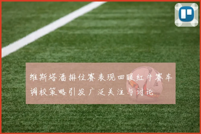 维斯塔潘排位赛表现回暖红牛赛车调校策略引发广泛关注与讨论
