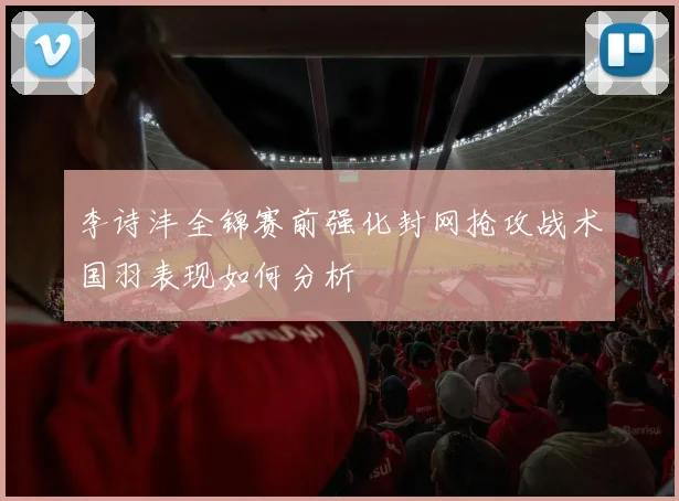 李诗沣全锦赛前强化封网抢攻战术国羽表现如何分析
