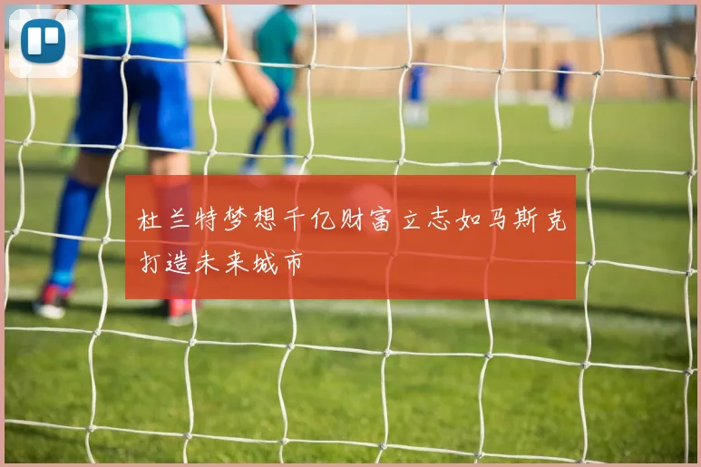 杜兰特梦想千亿财富立志如马斯克打造未来城市