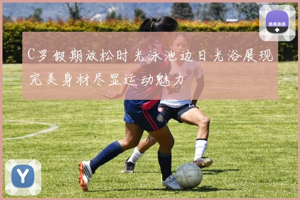 C罗假期放松时光泳池边日光浴展现完美身材尽显运动魅力